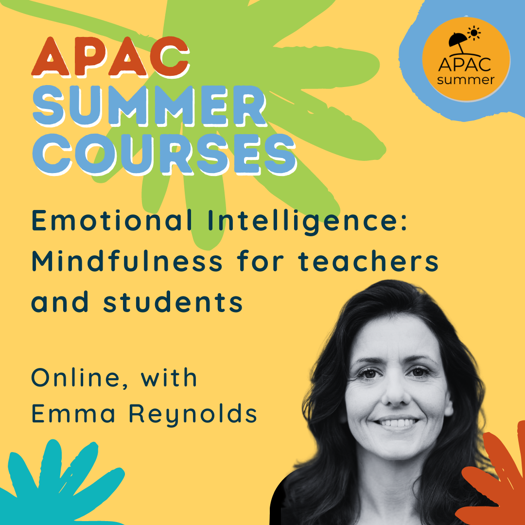 Emotional Intelligence: Mindfulness for teachers and students, with Emma Reynolds   This course will bring together the Mindfulness Based Stress Reduction course for adults with practices for students that teachers can use in the classroom. We will learn experientially about how to become more focused with our attention, work with difficult thoughts and emotions through meditations, mindful movement and more.   Aimed at: Primary and Secondary School, and Language School teachers    Dates: 5-9 July 2021